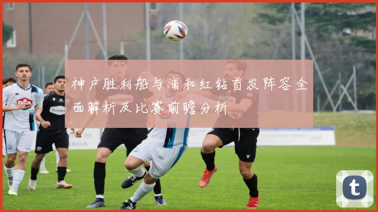 神户胜利船与浦和红钻首发阵容全面解析及比赛前瞻分析