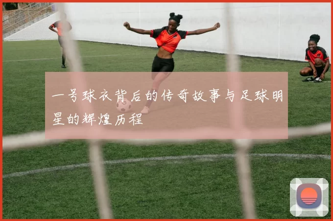 一号球衣背后的传奇故事与足球明星的辉煌历程