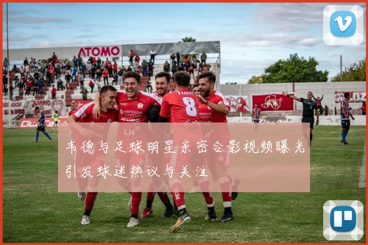 韦德与足球明星亲密合影视频曝光引发球迷热议与关注