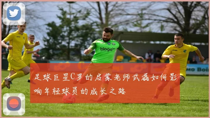 足球巨星C罗的启蒙老师武磊如何影响年轻球员的成长之路