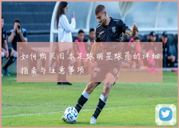 如何购买日本足球明星球员的详细指南与注意事项