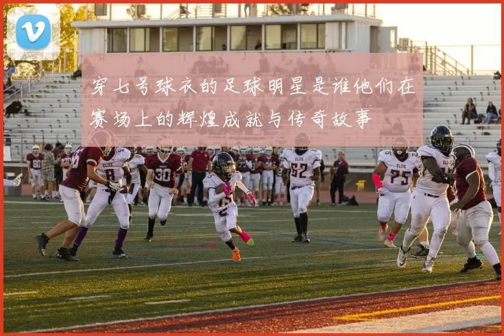 穿七号球衣的足球明星是谁他们在赛场上的辉煌成就与传奇故事