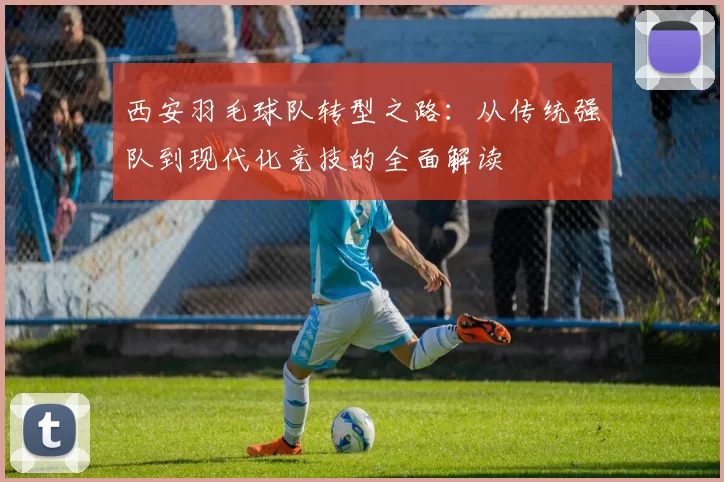 西安羽毛球队转型之路：从传统强队到现代化竞技的全面解读