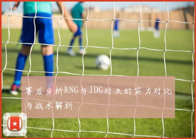 赛后分析RNG与JDG对决的实力对比与战术解析