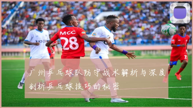 广州乒乓球队防守战术解析与深度剖析乒乓球技巧的秘密