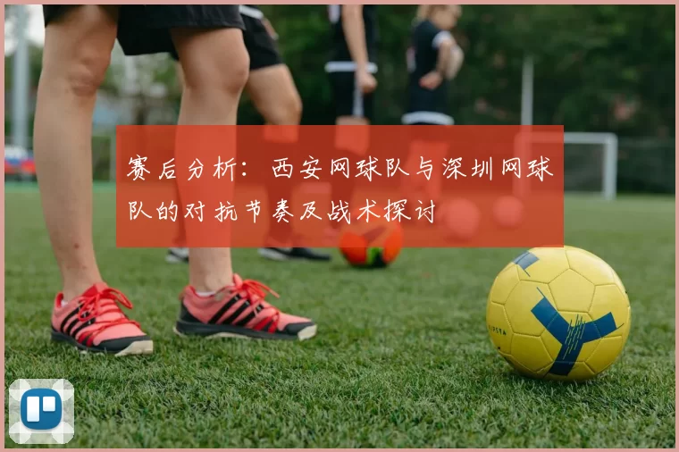 赛后分析：西安网球队与深圳网球队的对抗节奏及战术探讨