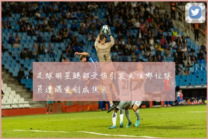 足球明星腿部受伤引发关注哪位球员遭遇重创成焦点