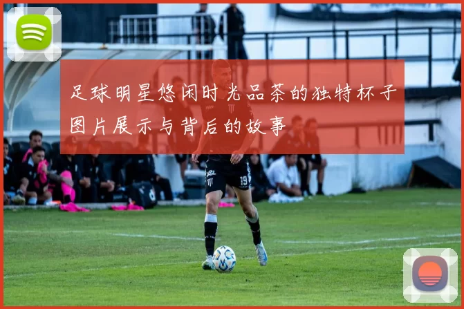 足球明星悠闲时光品茶的独特杯子图片展示与背后的故事
