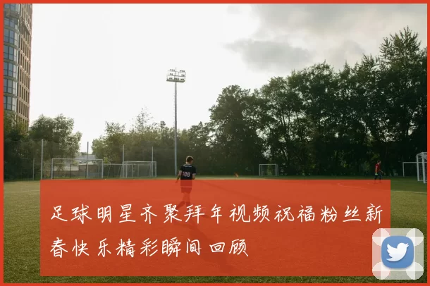 足球明星齐聚拜年视频祝福粉丝新春快乐精彩瞬间回顾