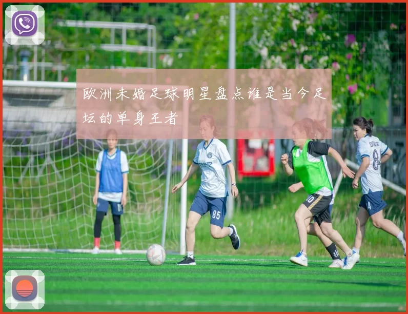 欧洲未婚足球明星盘点谁是当今足坛的单身王者