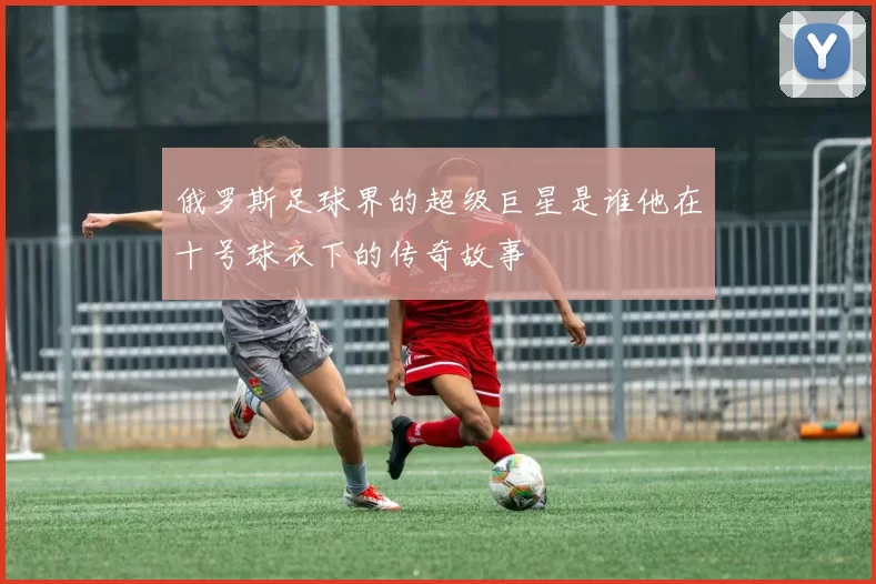 俄罗斯足球界的超级巨星是谁他在十号球衣下的传奇故事