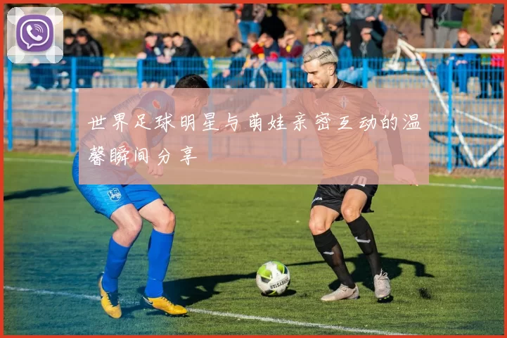世界足球明星与萌娃亲密互动的温馨瞬间分享