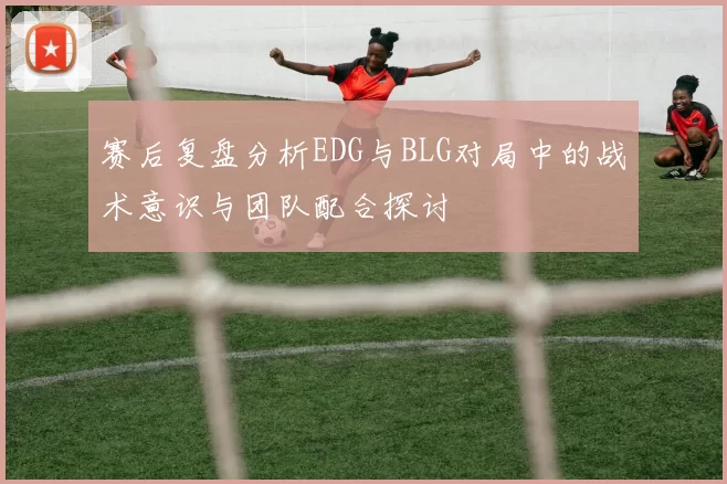 赛后复盘分析EDG与BLG对局中的战术意识与团队配合探讨