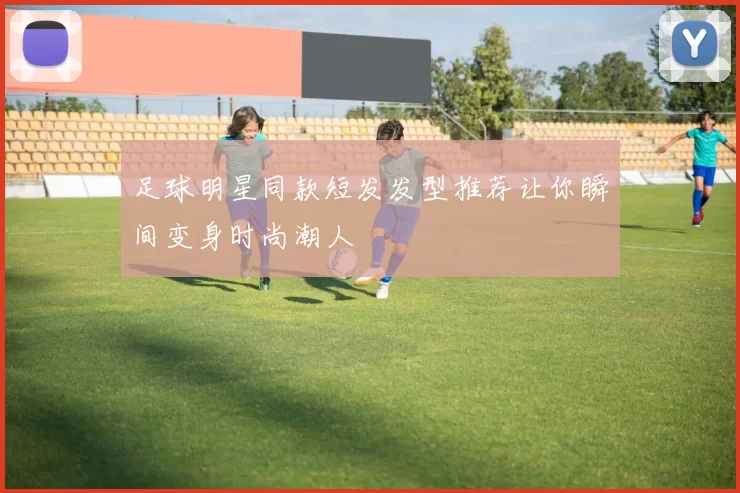 足球明星同款短发发型推荐让你瞬间变身时尚潮人