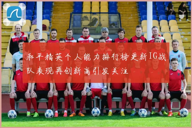 和平精英个人能力排行榜更新IG战队表现再创新高引发关注