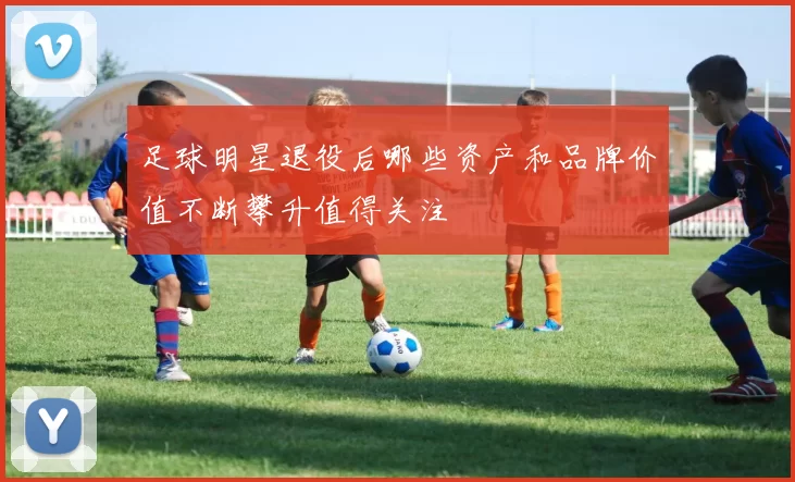 足球明星退役后哪些资产和品牌价值不断攀升值得关注