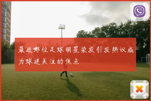 最近哪位足球明星染发引发热议成为球迷关注的焦点