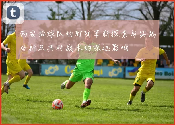 西安排球队的盯防革新探索与实践分析及其对战术的深远影响
