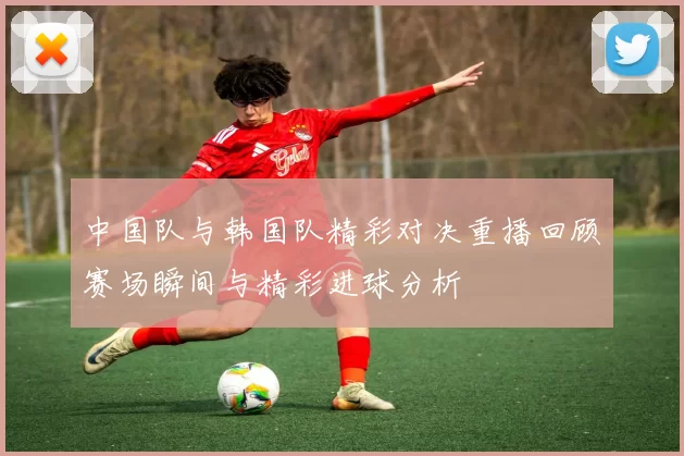 中国队与韩国队精彩对决重播回顾赛场瞬间与精彩进球分析