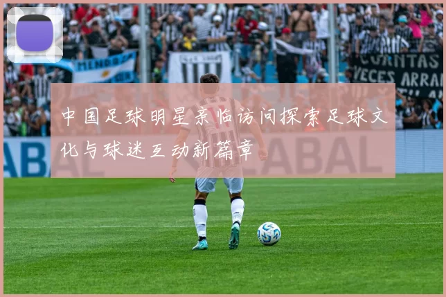 中国足球明星亲临访问探索足球文化与球迷互动新篇章