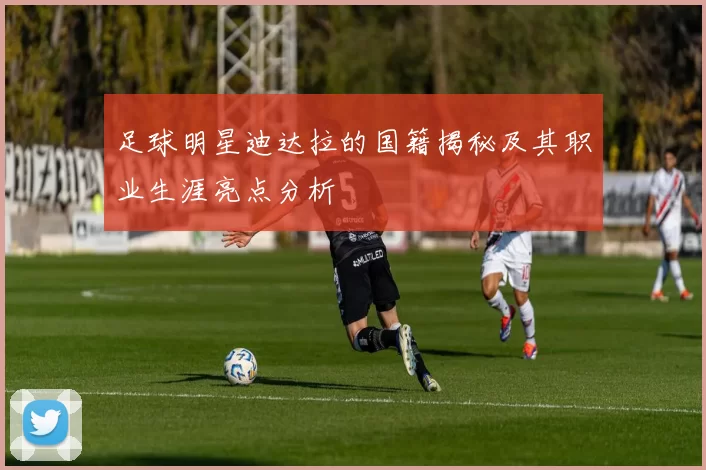 足球明星迪达拉的国籍揭秘及其职业生涯亮点分析