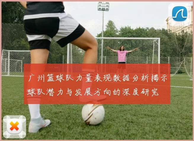广州篮球队力量表现数据分析揭示球队潜力与发展方向的深度研究