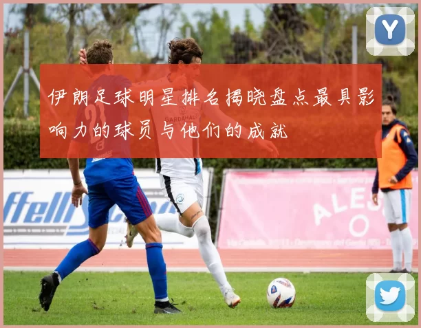 伊朗足球明星排名揭晓盘点最具影响力的球员与他们的成就