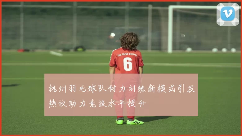 杭州羽毛球队耐力训练新模式引发热议助力竞技水平提升