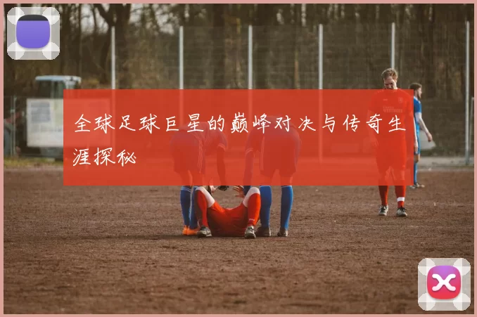 全球足球巨星的巅峰对决与传奇生涯探秘