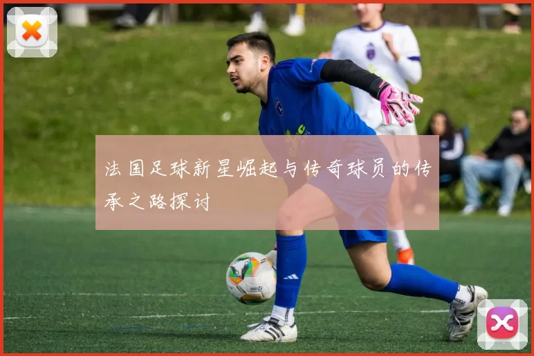 法国足球新星崛起与传奇球员的传承之路探讨