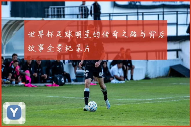世界杯足球明星的传奇之路与背后故事全景纪录片