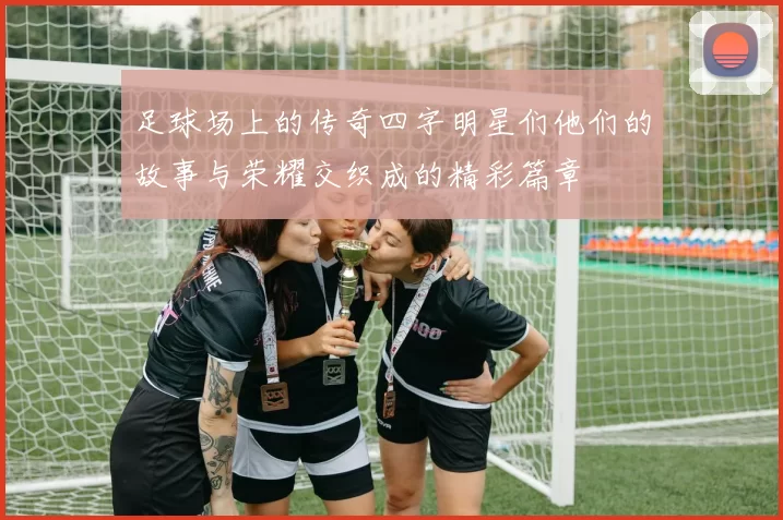 足球场上的传奇四字明星们他们的故事与荣耀交织成的精彩篇章