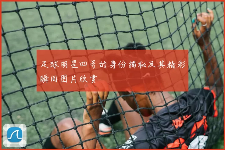 足球明星四号的身份揭秘及其精彩瞬间图片欣赏