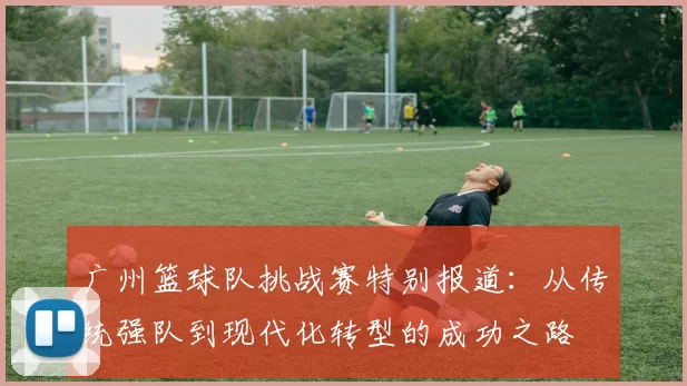 广州篮球队挑战赛特别报道：从传统强队到现代化转型的成功之路