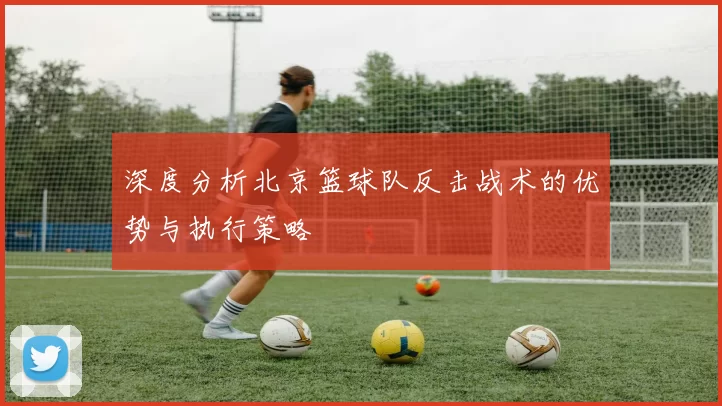 深度分析北京篮球队反击战术的优势与执行策略