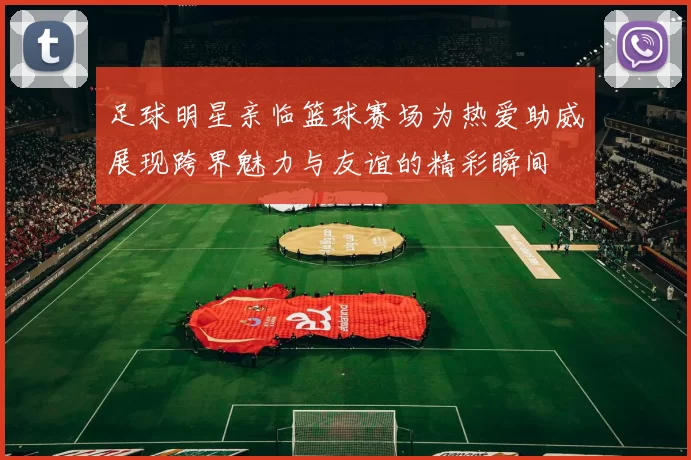 足球明星亲临篮球赛场为热爱助威展现跨界魅力与友谊的精彩瞬间