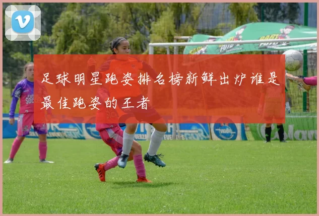 足球明星跑姿排名榜新鲜出炉谁是最佳跑姿的王者