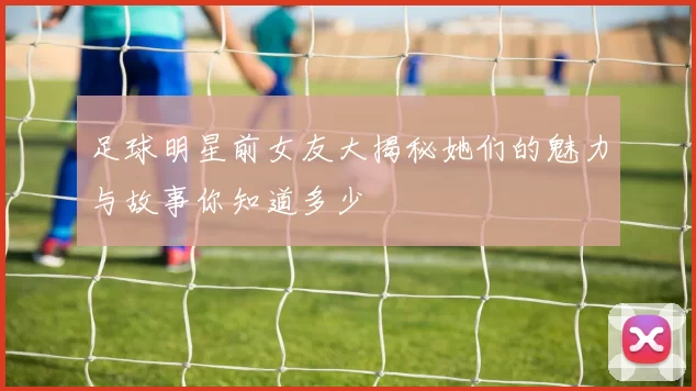 足球明星前女友大揭秘她们的魅力与故事你知道多少