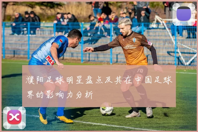 濮阳足球明星盘点及其在中国足球界的影响力分析