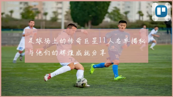 足球场上的传奇巨星11人名单揭秘与他们的辉煌成就分享