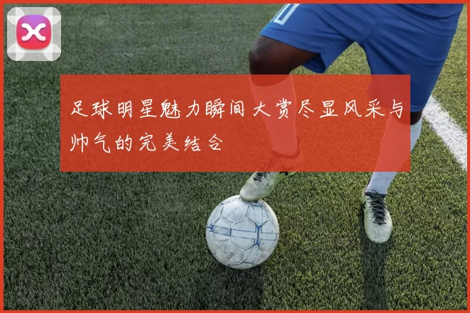 足球明星魅力瞬间大赏尽显风采与帅气的完美结合