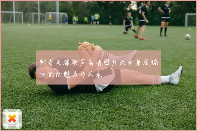 帅哥足球明星高清图片大全集展现他们的魅力与风采