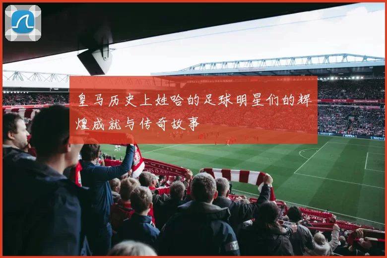 皇马历史上姓哈的足球明星们的辉煌成就与传奇故事