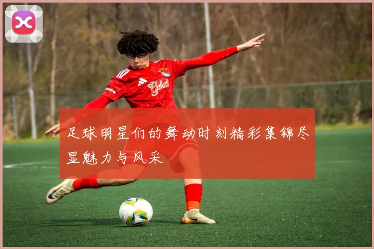 足球明星们的舞动时刻精彩集锦尽显魅力与风采
