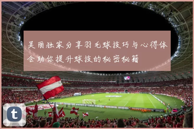 吴丽独家分享羽毛球技巧与心得体会助你提升球技的秘密秘籍