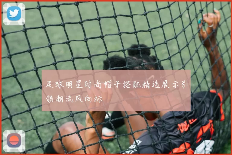 足球明星时尚帽子搭配精选展示引领潮流风向标