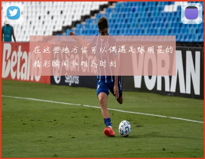 在这些地方你可以偶遇足球明星的精彩瞬间和难忘时刻