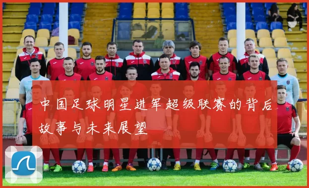 中国足球明星进军超级联赛的背后故事与未来展望