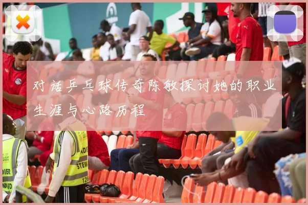 对话乒乓球传奇陈敏探讨她的职业生涯与心路历程
