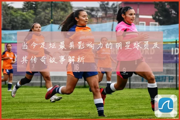 当今足坛最具影响力的明星球员及其传奇故事解析